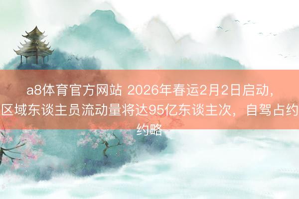 a8体育官方网站 2026年春运2月2日启动，跨区域东谈主员流动量将达95亿东谈主次，自驾占约略