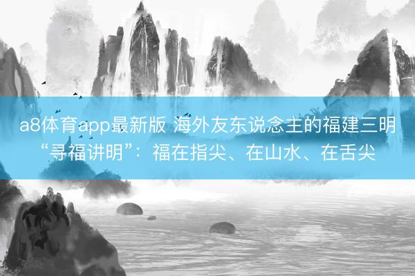 a8体育app最新版 海外友东说念主的福建三明“寻福讲明”：福在指尖、在山水、在舌尖