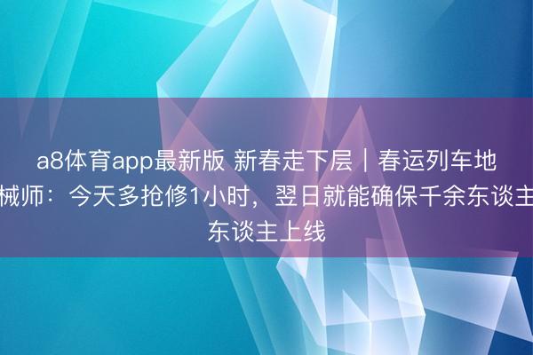 a8体育app最新版 新春走下层|春运列车地勤机械师:今天多抢修1小时,翌日就能确保千余东谈主上线