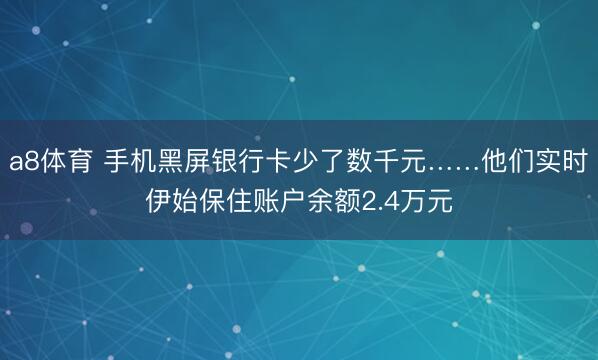 a8体育 手机黑屏银行卡少了数千元……他们实时伊始保住账户余额2.4万元