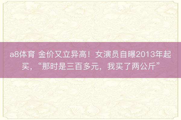 a8体育 金价又立异高!女演员自曝2013年起买,“那时是三百多元,我买了两公斤”