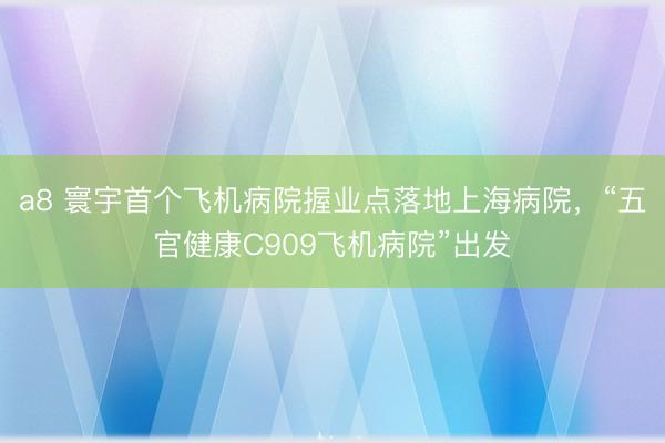 a8 寰宇首个飞机病院握业点落地上海病院，“五官健康C909飞机病院”出发