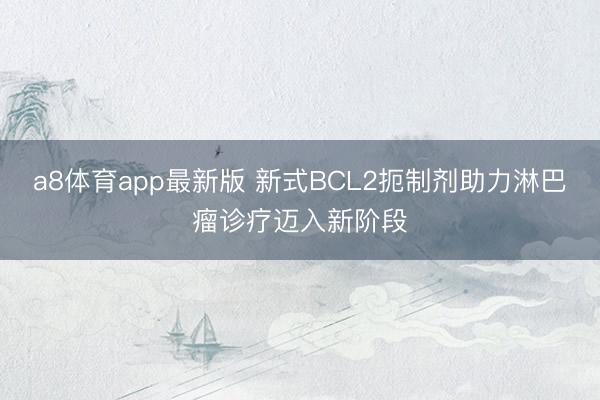 a8体育app最新版 新式BCL2扼制剂助力淋巴瘤诊疗迈入新阶段