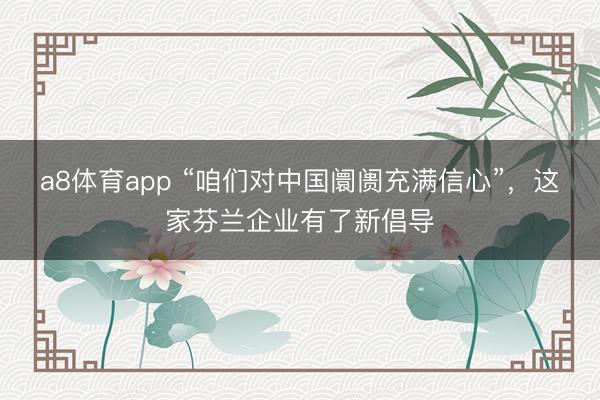 a8体育app “咱们对中国阛阓充满信心”,这家芬兰企业有了新倡导