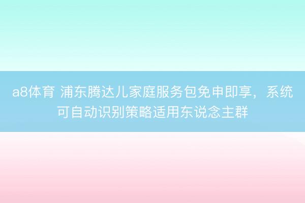 a8体育 浦东腾达儿家庭服务包免申即享，系统可自动识别策略适用东说念主群