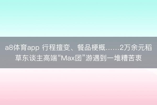 a8体育app 行程擅变、餐品梗概……2万余元稻草东谈主高端“Max团”游遇到一堆糟苦衷