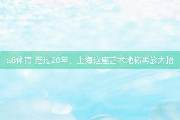 a8体育 走过20年，上海这座艺术地标再放大招