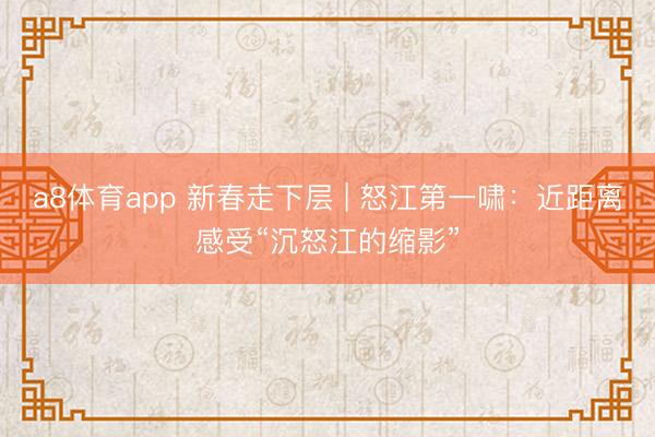 a8体育app 新春走下层 | 怒江第一啸:近距离感受“沉怒江的缩影”