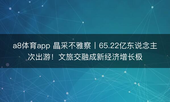 a8体育app 晶采不雅察丨65.22亿东说念主次出游!文旅交融成新经济增长极