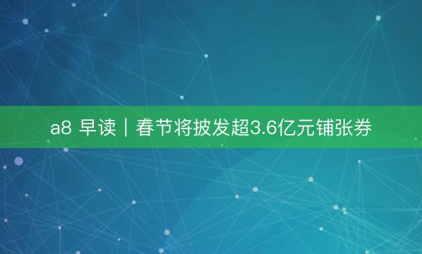 a8 早读｜春节将披发超3.6亿元铺张券