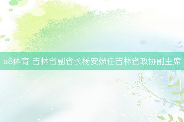 a8体育 吉林省副省长杨安娣任吉林省政协副主席
