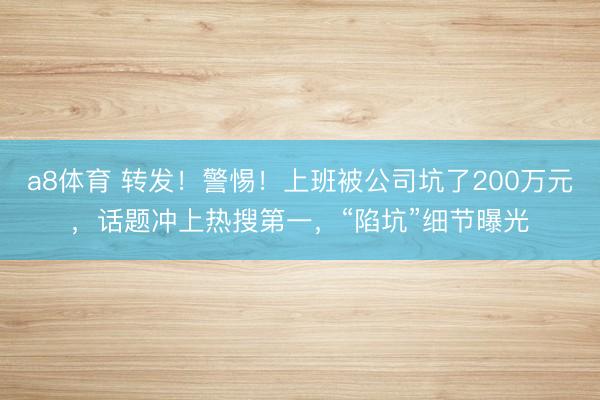 a8体育 转发！警惕！上班被公司坑了200万元，话题冲上热搜第一，“陷坑”细节曝光