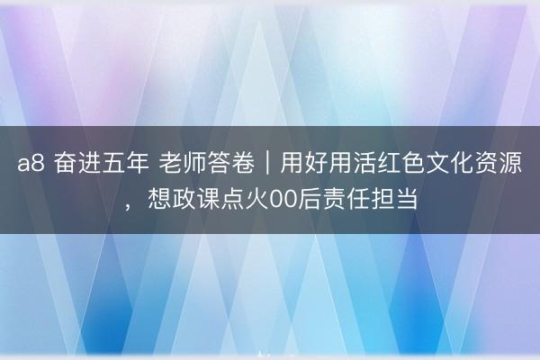 a8 奋进五年 老师答卷｜用好用活红色文化资源，想政课点火00后责任担当