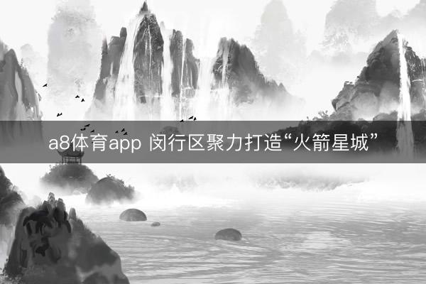 a8体育app 闵行区聚力打造“火箭星城”