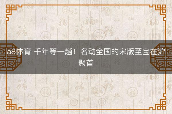 a8体育 千年等一趟！名动全国的宋版至宝在沪聚首