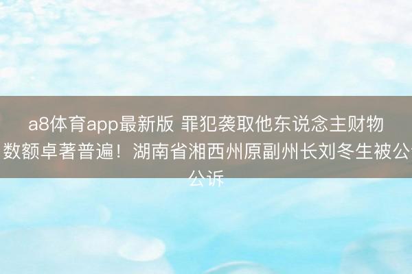 a8体育app最新版 罪犯袭取他东说念主财物，数额卓著普遍！湖南省湘西州原副州长刘冬生被公诉