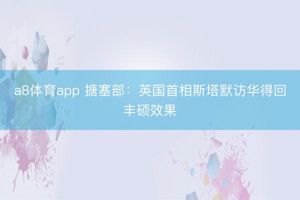 a8体育app 搪塞部：英国首相斯塔默访华得回丰硕效果