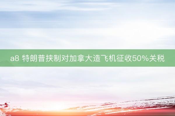 a8 特朗普挟制对加拿大造飞机征收50%关税
