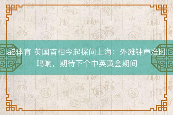 a8体育 英国首相今起探问上海:外滩钟声准时鸣响,期待下个中英黄金期间
