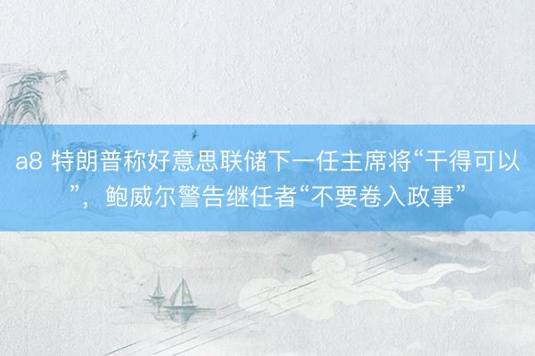a8 特朗普称好意思联储下一任主席将“干得可以”，鲍威尔警告继任者“不要卷入政事”