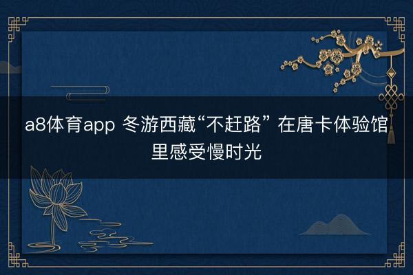 a8体育app 冬游西藏“不赶路” 在唐卡体验馆里感受慢时光