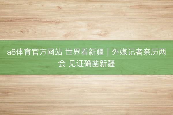 a8体育官方网站 世界看新疆|外媒记者亲历两会 见证确凿新疆