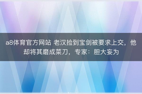 a8体育官方网站 老汉捡到宝剑被要求上交,他却将其磨成菜刀,专家:胆大妄为
