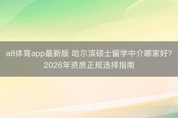 a8体育app最新版 哈尔滨硕士留学中介哪家好?2026年资质正规选择指南