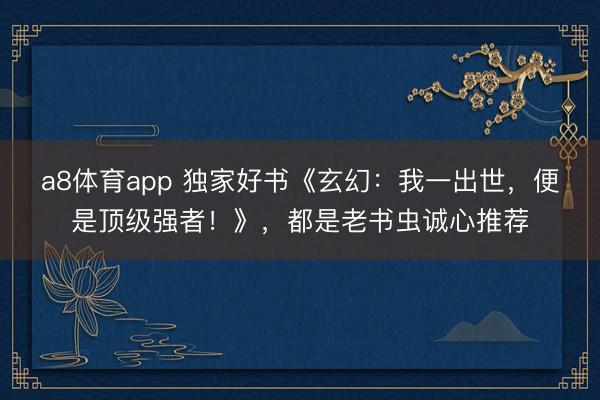 a8体育app 独家好书《玄幻:我一出世,便是顶级强者!》,都是老书虫诚心推荐