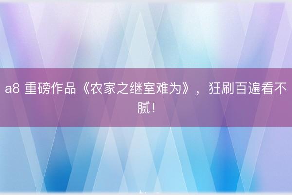 a8 重磅作品《农家之继室难为》,狂刷百遍看不腻!