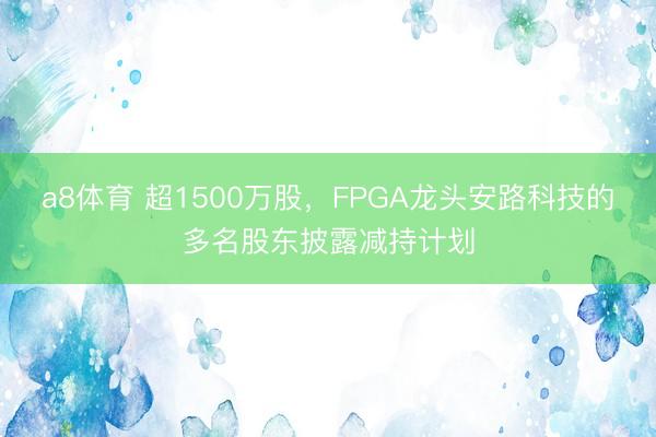 a8体育 超1500万股,FPGA龙头安路科技的多名股东披露减持计划
