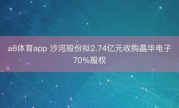 a8体育app 沙河股份拟2.74亿元收购晶华电子70%股权
