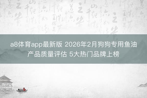 a8体育app最新版 2026年2月狗狗专用鱼油产品质量评估 5大热门品牌上榜