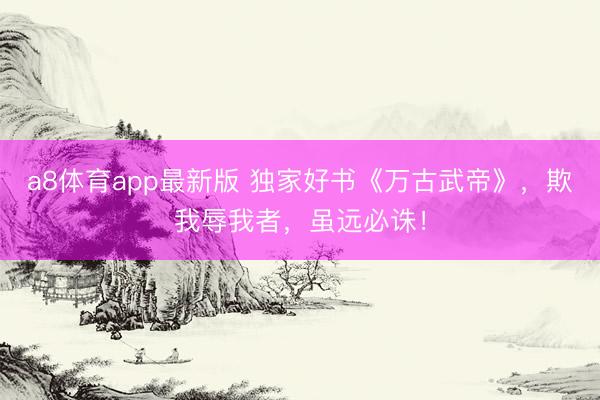 a8体育app最新版 独家好书《万古武帝》，欺我辱我者，虽远必诛！