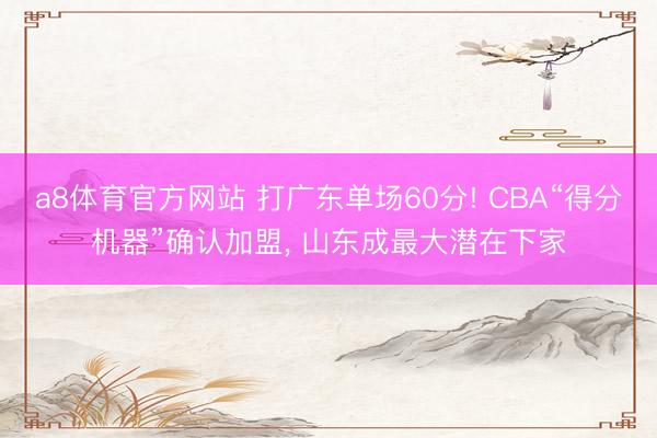 a8体育官方网站 打广东单场60分! CBA“得分机器”确认加盟, 山东成最大潜在下家