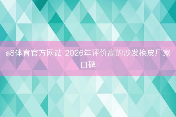 a8体育官方网站 2026年评价高的沙发换皮厂家口碑