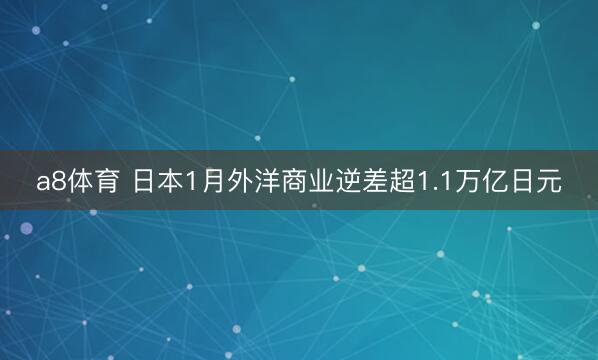 a8体育 日本1月外洋商业逆差超1.1万亿日元