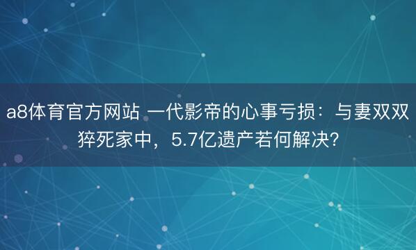 a8体育官方网站 一代影帝的心事亏损:与妻双双猝死家中,5.7亿遗产若何解决?