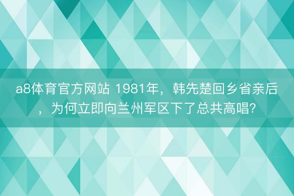 a8体育官方网站 1981年，韩先楚回乡省亲后，为何立即向兰州军区下了总共高唱？