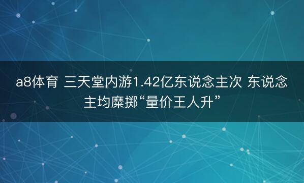 a8体育 三天堂内游1.42亿东说念主次 东说念主均糜掷“量价王人升”