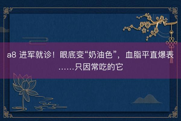 a8 进军就诊！眼底变“奶油色”，血脂平直爆表……只因常吃的它