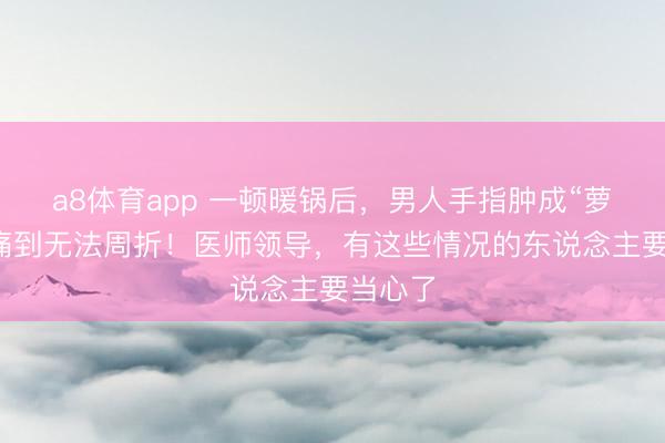 a8体育app 一顿暖锅后，男人手指肿成“萝卜”，痛到无法周折！医师领导，有这些情况的东说念主要当心了