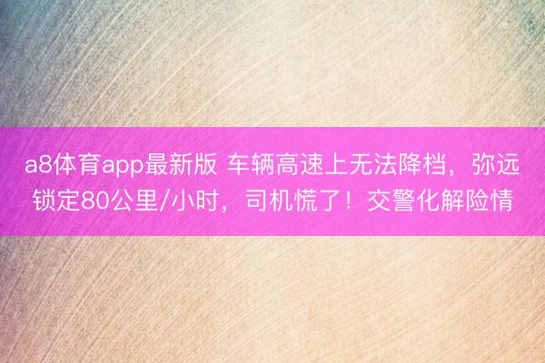 a8体育app最新版 车辆高速上无法降档，弥远锁定80公里/小时，司机慌了！交警化解险情