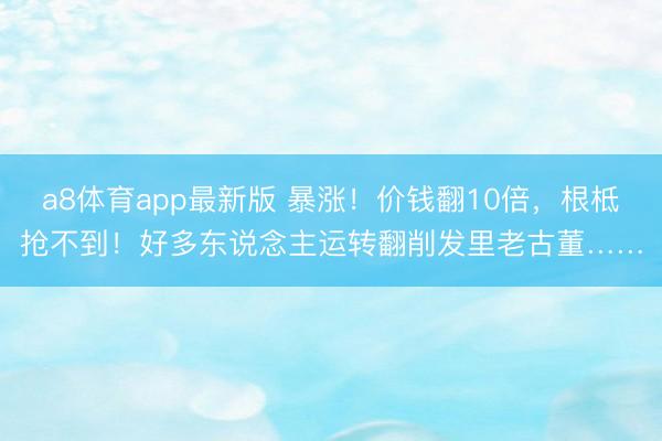 a8体育app最新版 暴涨！价钱翻10倍，根柢抢不到！好多东说念主运转翻削发里老古董……