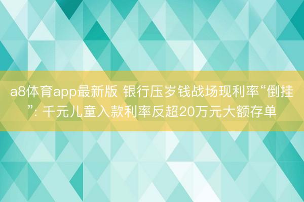 a8体育app最新版 银行压岁钱战场现利率“倒挂”: 千元儿童入款利率反超20万元大额存单