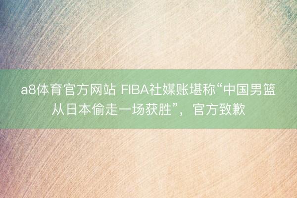 a8体育官方网站 FIBA社媒账堪称“中国男篮从日本偷走一场获胜”,官方致歉
