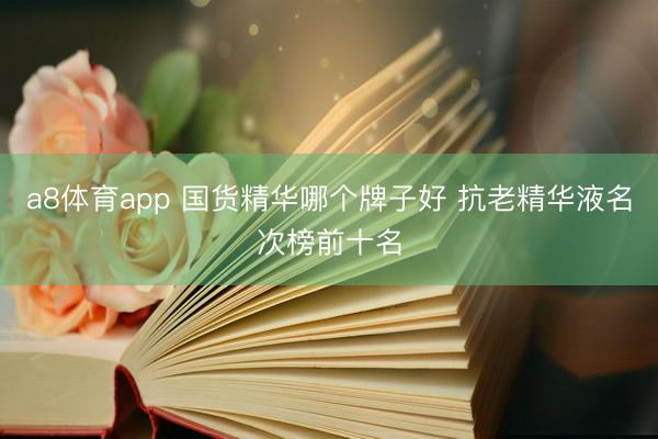 a8体育app 国货精华哪个牌子好 抗老精华液名次榜前十名