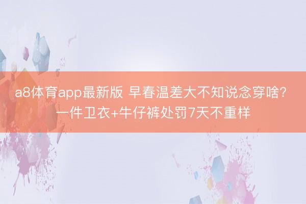 a8体育app最新版 早春温差大不知说念穿啥? 一件卫衣+牛仔裤处罚7天不重样