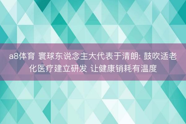 a8体育 寰球东说念主大代表于清朗: 鼓吹适老化医疗建立研发 让健康销耗有温度