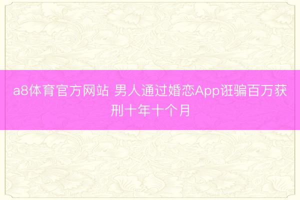 a8体育官方网站 男人通过婚恋App诳骗百万获刑十年十个月